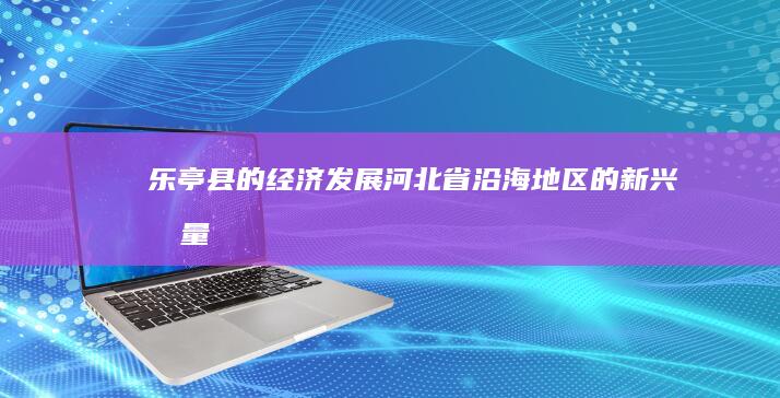 乐亭县的经济发展：河北省沿海地区的新兴力量 (乐亭县的经济发展情况如何?)